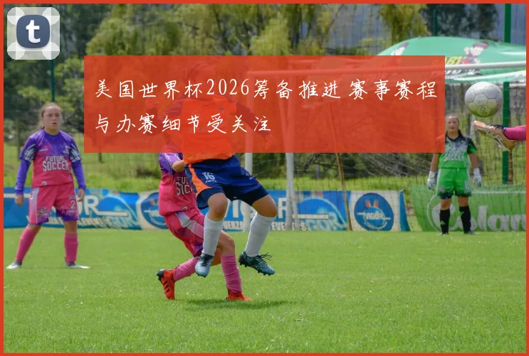 美国世界杯2026筹备推进 赛事赛程与办赛细节受关注
