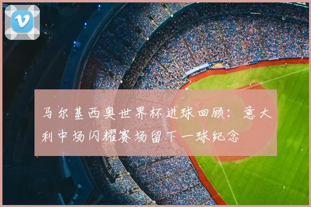 马尔基西奥世界杯进球回顾:意大利中场闪耀赛场留下一球纪念