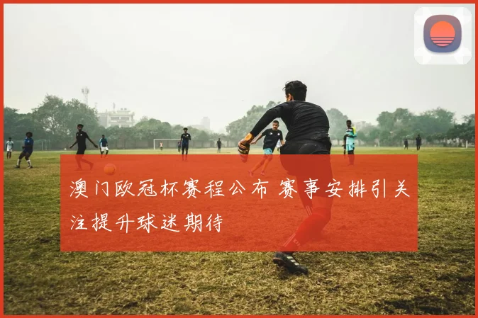 澳门欧冠杯赛程公布 赛事安排引关注提升球迷期待