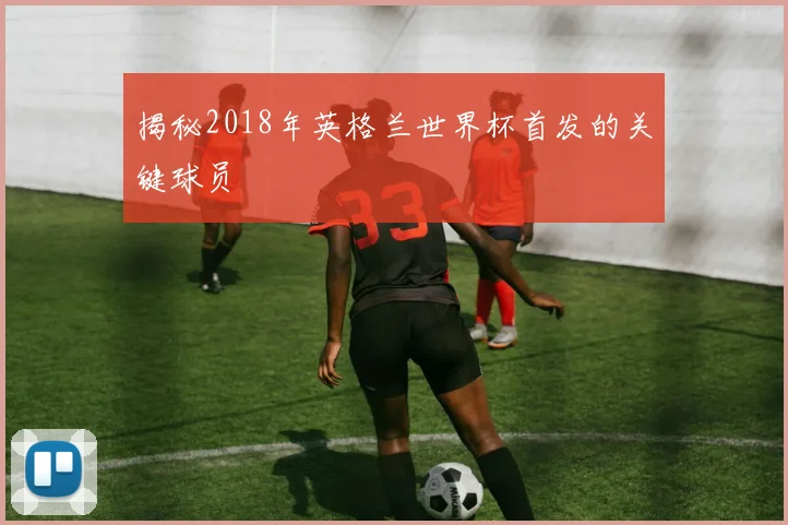 揭秘2018年英格兰世界杯首发的关键球员