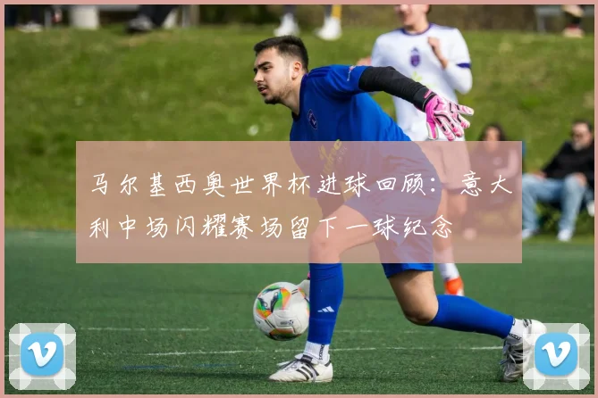 马尔基西奥世界杯进球回顾:意大利中场闪耀赛场留下一球纪念