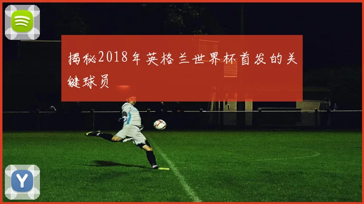 揭秘2018年英格兰世界杯首发的关键球员