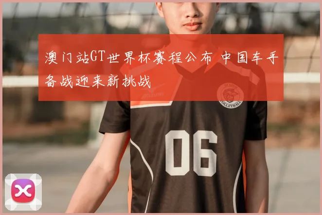 澳门站GT世界杯赛程公布 中国车手备战迎来新挑战